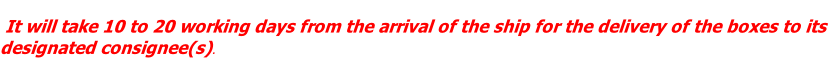 It will take 10 to 20 working days from the arrival of the ship for the delivery of the boxes to its  designated consignee(s).
